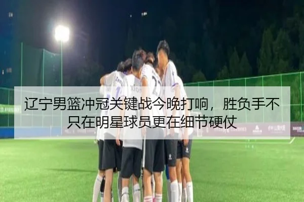 辽宁男篮冲冠关键战今晚打响，胜负手不只在明星球员更在细节硬仗