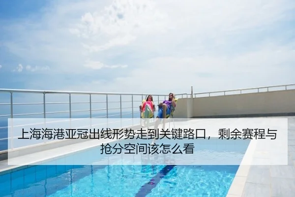 上海海港亚冠出线形势走到关键路口，剩余赛程与抢分空间该怎么看
