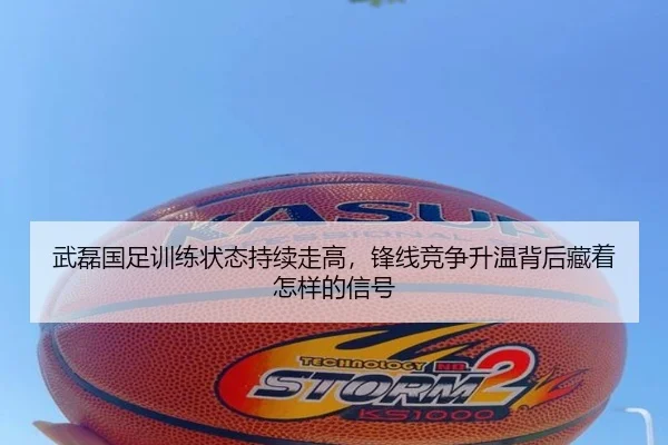 武磊国足训练状态持续走高，锋线竞争升温背后藏着怎样的信号